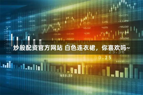 炒股配资官方网站 白色连衣裙，你喜欢吗~