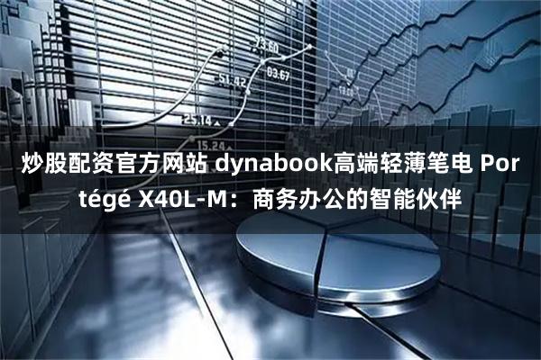 炒股配资官方网站 dynabook高端轻薄笔电 Portégé X40L-M：商务办公的智能伙伴