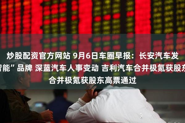 炒股配资官方网站 9月6日车圈早报：长安汽车发布“天枢智能”品牌 深蓝汽车人事变动 吉利汽车合并极氪获股东高票通过
