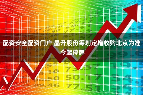 配资安全配资门户 晶升股份筹划定增收购北京为准 今起停牌