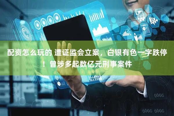 配资怎么玩的 遭证监会立案，白银有色一字跌停！曾涉多起数亿元刑事案件