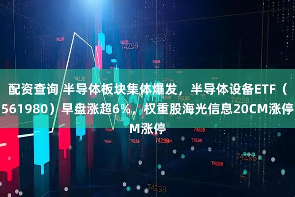 配资查询 半导体板块集体爆发，半导体设备ETF（561980）早盘涨超6%，权重股海光信息20CM涨停