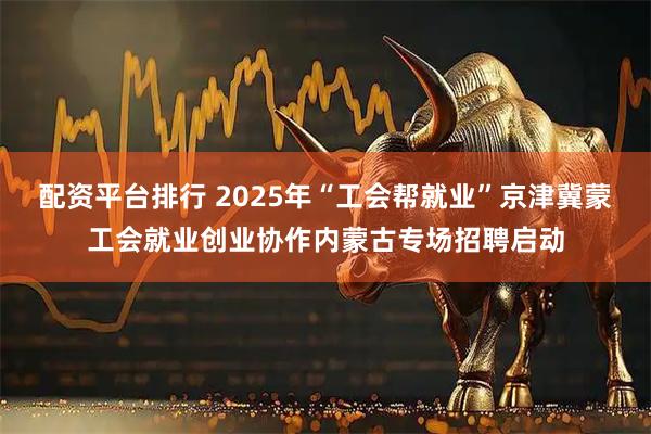 配资平台排行 2025年“工会帮就业”京津冀蒙工会就业创业协作内蒙古专场招聘启动