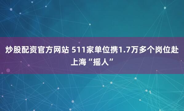 炒股配资官方网站 511家单位携1.7万多个岗位赴上海“摇人”