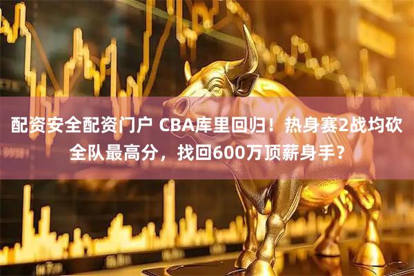 配资安全配资门户 CBA库里回归！热身赛2战均砍全队最高分，找回600万顶薪身手？