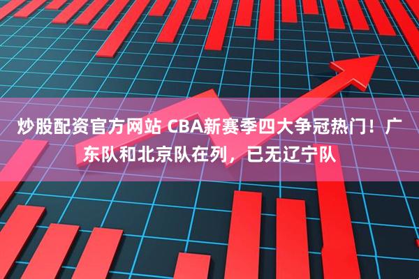 炒股配资官方网站 CBA新赛季四大争冠热门！广东队和北京队在列，已无辽宁队