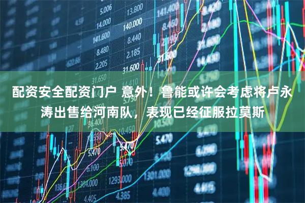 配资安全配资门户 意外！鲁能或许会考虑将卢永涛出售给河南队，表现已经征服拉莫斯