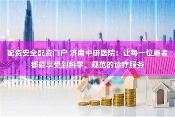 配资安全配资门户 济南中研医院：让每一位患者都能享受到科学、规范的诊疗服务