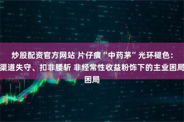 炒股配资官方网站 片仔癀“中药茅”光环褪色：渠道失守、扣非腰斩 非经常性收益粉饰下的主业困局