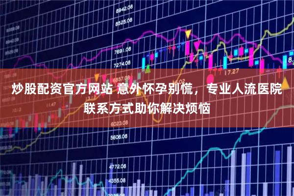 炒股配资官方网站 意外怀孕别慌，专业人流医院联系方式助你解决烦恼