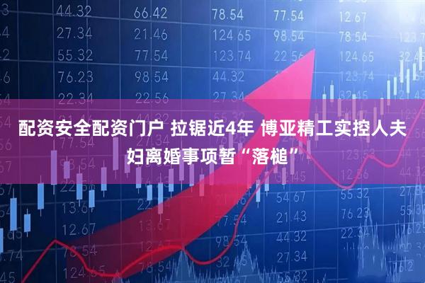 配资安全配资门户 拉锯近4年 博亚精工实控人夫妇离婚事项暂“落槌”