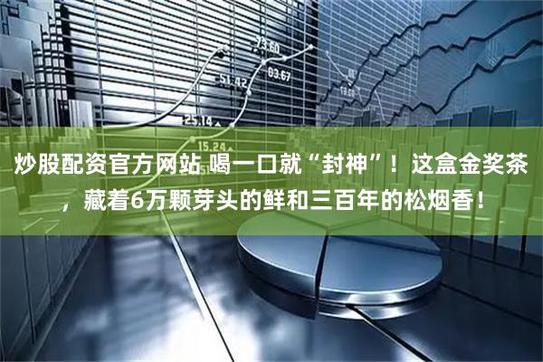 炒股配资官方网站 喝一口就“封神”！这盒金奖茶，藏着6万颗芽头的鲜和三百年的松烟香！