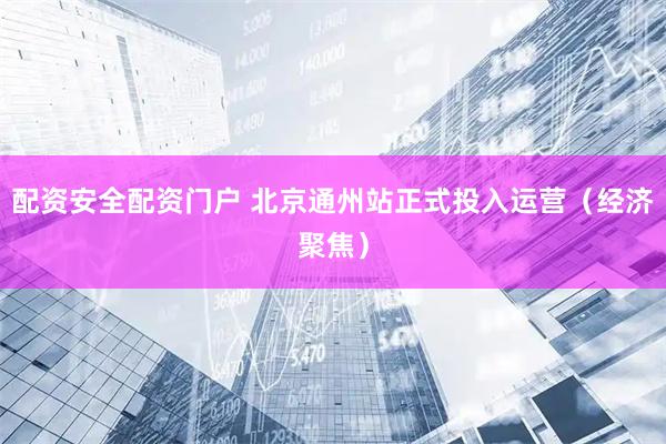 配资安全配资门户 北京通州站正式投入运营（经济聚焦）