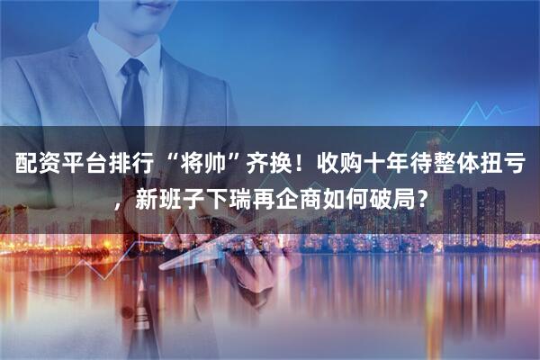 配资平台排行 “将帅”齐换！收购十年待整体扭亏，新班子下瑞再企商如何破局？