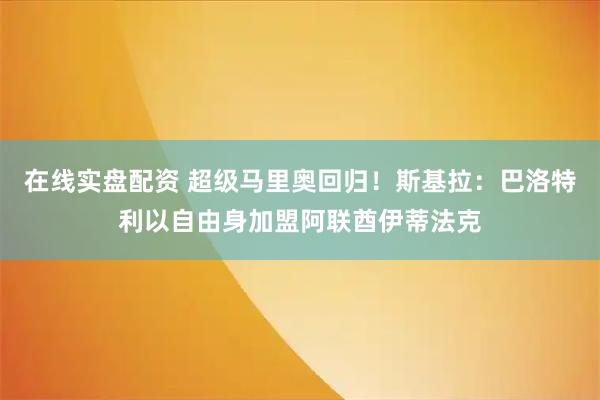 在线实盘配资 超级马里奥回归！斯基拉：巴洛特利以自由身加盟阿联酋伊蒂法克