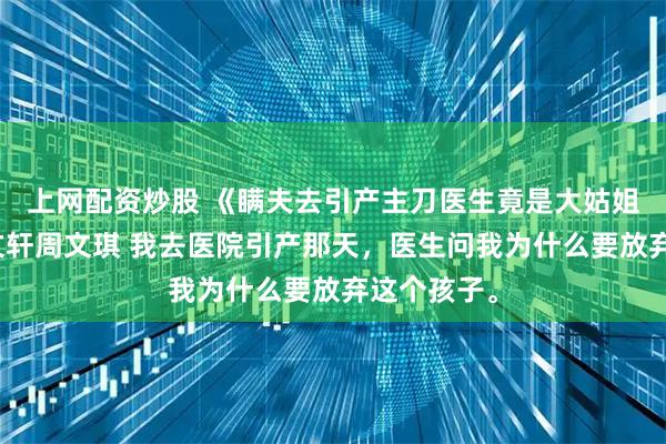 上网配资炒股 《瞒夫去引产主刀医生竟是大姑姐》宋瑜周文轩周文琪 我去医院引产那天，医生问我为什么要放弃这个孩子。