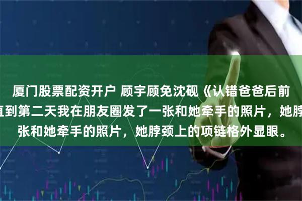 厦门股票配资开户 顾宇顾免沈砚《认错爸爸后前任成了闺蜜的姐姐》直到第二天我在朋友圈发了一张和她牵手的照片，她脖颈上的项链格外显眼。