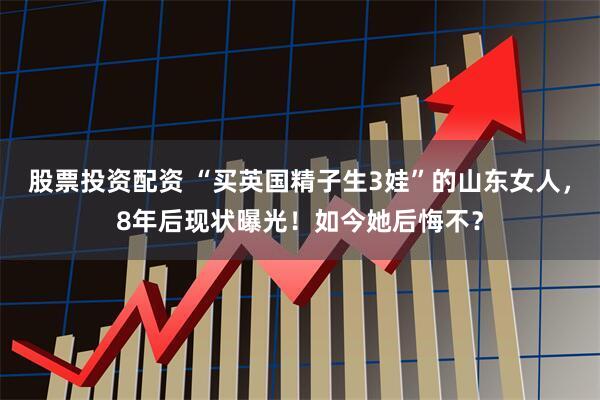 股票投资配资 “买英国精子生3娃”的山东女人，8年后现状曝光！如今她后悔不？