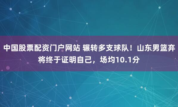 中国股票配资门户网站 辗转多支球队！山东男篮弃将终于证明自己，场均10.1分