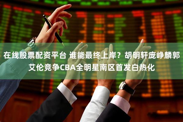 在线股票配资平台 谁能最终上岸？胡明轩庞峥麟郭艾伦竞争CBA全明星南区首发白热化