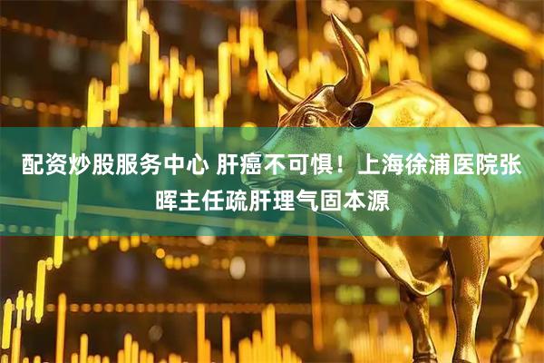 配资炒股服务中心 肝癌不可惧！上海徐浦医院张晖主任疏肝理气固本源