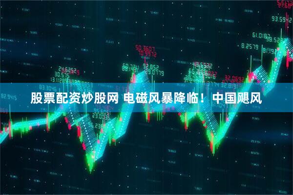 股票配资炒股网 电磁风暴降临！中国飓风