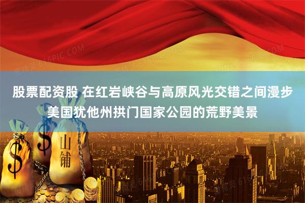 股票配资股 在红岩峡谷与高原风光交错之间漫步美国犹他州拱门国家公园的荒野美景