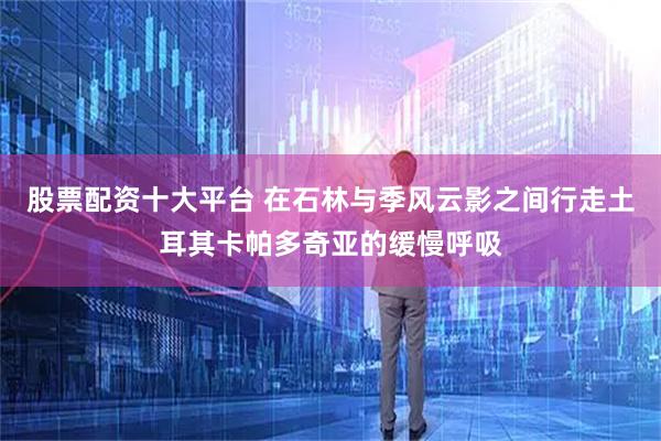 股票配资十大平台 在石林与季风云影之间行走土耳其卡帕多奇亚的缓慢呼吸