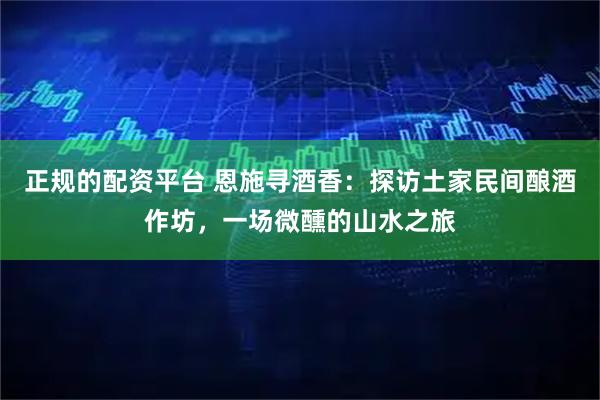 正规的配资平台 恩施寻酒香：探访土家民间酿酒作坊，一场微醺的山水之旅