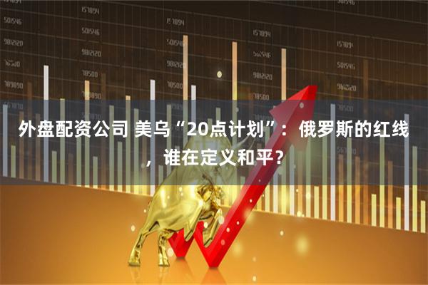 外盘配资公司 美乌“20点计划”：俄罗斯的红线，谁在定义和平？