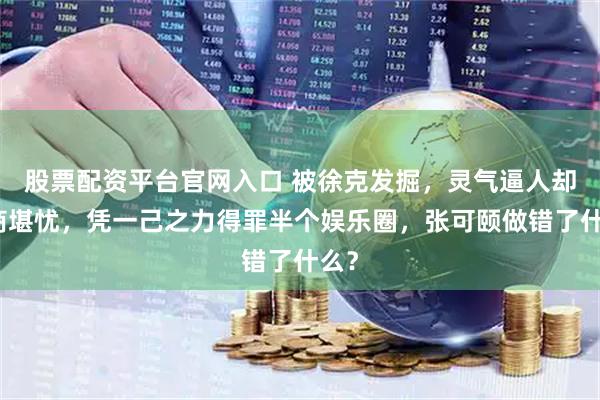 股票配资平台官网入口 被徐克发掘，灵气逼人却情商堪忧，凭一己之力得罪半个娱乐圈，张可颐做错了什么？