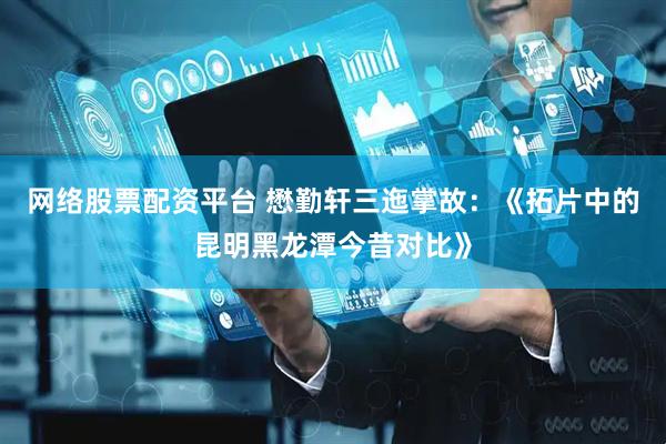 网络股票配资平台 懋勤轩三迤掌故：《拓片中的昆明黑龙潭今昔对比》