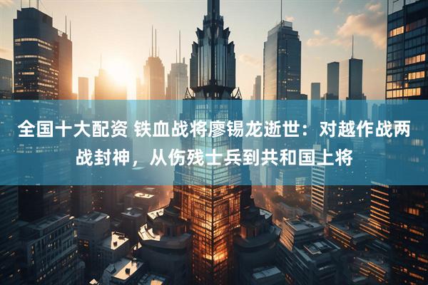 全国十大配资 铁血战将廖锡龙逝世：对越作战两战封神，从伤残士兵到共和国上将