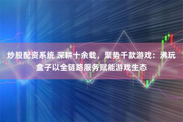 炒股配资系统 深耕十余载，聚势千款游戏：沸玩盒子以全链路服务赋能游戏生态