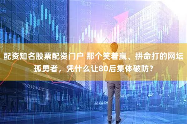 配资知名股票配资门户 那个笑着赢、拼命打的网坛孤勇者，凭什么让80后集体破防？