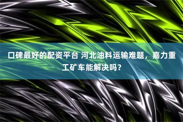 口碑最好的配资平台 河北油料运输难题，嘉力重工矿车能解决吗？