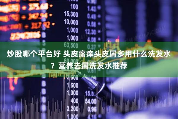 炒股哪个平台好 头皮瘙痒头皮屑多用什么洗发水？营养去屑洗发水推荐