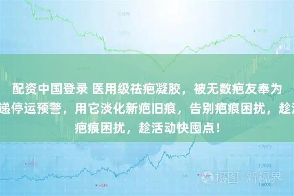 配资中国登录 医用级祛疤凝胶，被无数疤友奉为心头好！快递停运预警，用它淡化新疤旧痕，告别疤痕困扰，趁活动快囤点！