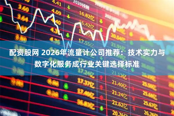 配资股网 2026年流量计公司推荐：技术实力与数字化服务成行业关键选择标准