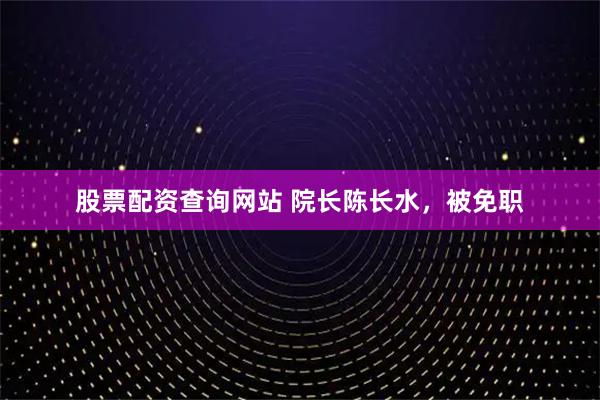 股票配资查询网站 院长陈长水，被免职