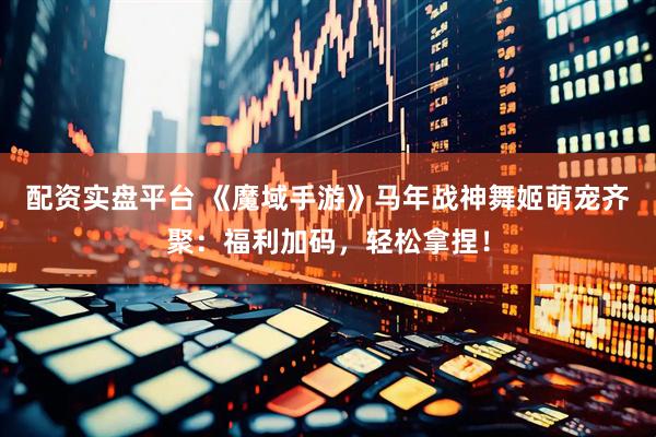 配资实盘平台 《魔域手游》马年战神舞姬萌宠齐聚：福利加码，轻松拿捏！