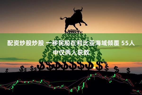 配资炒股炒股 一移民船在利比亚海域倾覆 55人中仅两人获救