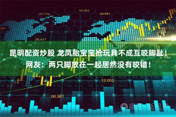 昆明配资炒股 龙凤胎宝宝抢玩具不成互咬脚趾！网友：两只脚放在一起居然没有咬错！