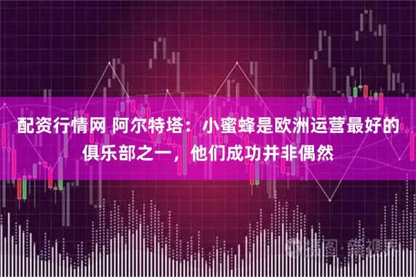 配资行情网 阿尔特塔：小蜜蜂是欧洲运营最好的俱乐部之一，他们成功并非偶然