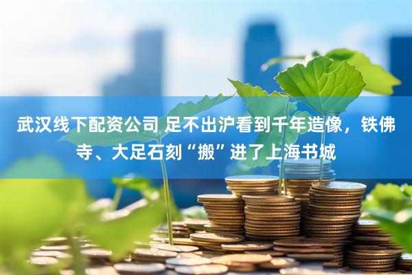 武汉线下配资公司 足不出沪看到千年造像，铁佛寺、大足石刻“搬”进了上海书城
