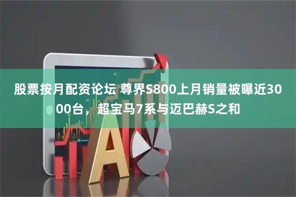 股票按月配资论坛 尊界S800上月销量被曝近3000台，超宝马7系与迈巴赫S之和