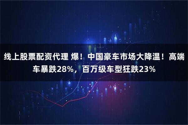 线上股票配资代理 爆！中国豪车市场大降温！高端车暴跌28%，百万级车型狂跌23%