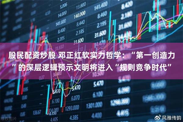 股民配资炒股 邓正红软实力哲学：“第一创造力”的深层逻辑预示文明将进入“规则竞争时代”