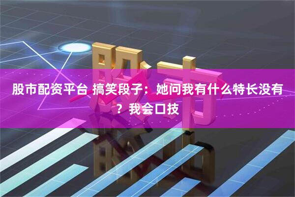 股市配资平台 搞笑段子：她问我有什么特长没有？我会口技