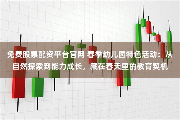 免费股票配资平台官网 春季幼儿园特色活动：从自然探索到能力成长，藏在春天里的教育契机